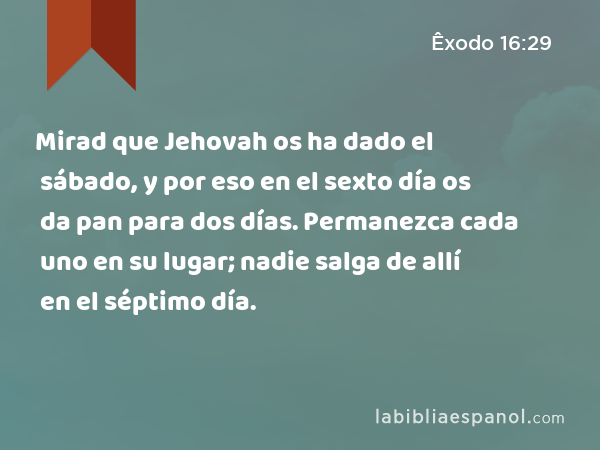 Mirad que Jehovah os ha dado el sábado, y por eso en el sexto día os da pan para dos días. Permanezca cada uno en su lugar; nadie salga de allí en el séptimo día. - Êxodo 16:29