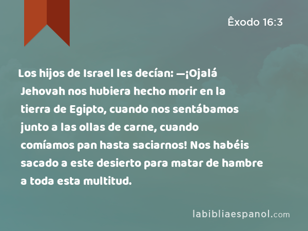 Los hijos de Israel les decían: —¡Ojalá Jehovah nos hubiera hecho morir en la tierra de Egipto, cuando nos sentábamos junto a las ollas de carne, cuando comíamos pan hasta saciarnos! Nos habéis sacado a este desierto para matar de hambre a toda esta multitud. - Êxodo 16:3