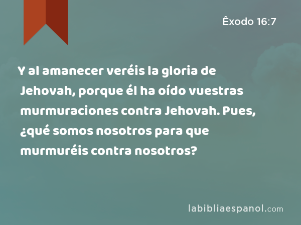 Y al amanecer veréis la gloria de Jehovah, porque él ha oído vuestras murmuraciones contra Jehovah. Pues, ¿qué somos nosotros para que murmuréis contra nosotros? - Êxodo 16:7