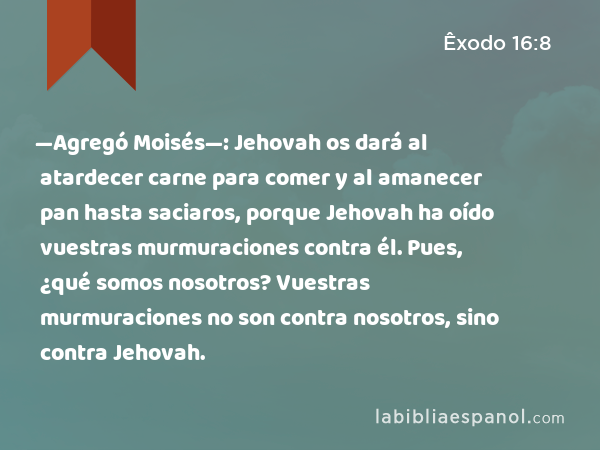 —Agregó Moisés—: Jehovah os dará al atardecer carne para comer y al amanecer pan hasta saciaros, porque Jehovah ha oído vuestras murmuraciones contra él. Pues, ¿qué somos nosotros? Vuestras murmuraciones no son contra nosotros, sino contra Jehovah. - Êxodo 16:8