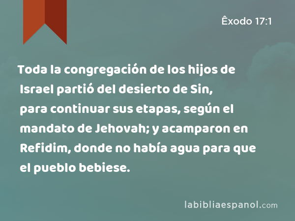 Toda la congregación de los hijos de Israel partió del desierto de Sin, para continuar sus etapas, según el mandato de Jehovah; y acamparon en Refidim, donde no había agua para que el pueblo bebiese. - Êxodo 17:1