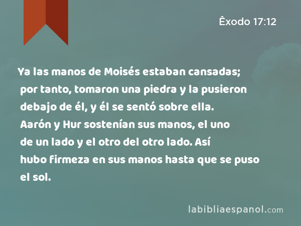 Ya las manos de Moisés estaban cansadas; por tanto, tomaron una piedra y la pusieron debajo de él, y él se sentó sobre ella. Aarón y Hur sostenían sus manos, el uno de un lado y el otro del otro lado. Así hubo firmeza en sus manos hasta que se puso el sol. - Êxodo 17:12