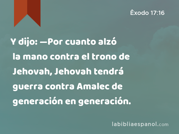 Y dijo: —Por cuanto alzó la mano contra el trono de Jehovah, Jehovah tendrá guerra contra Amalec de generación en generación. - Êxodo 17:16