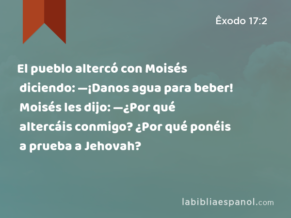 El pueblo altercó con Moisés diciendo: —¡Danos agua para beber! Moisés les dijo: —¿Por qué altercáis conmigo? ¿Por qué ponéis a prueba a Jehovah? - Êxodo 17:2