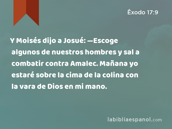 Y Moisés dijo a Josué: —Escoge algunos de nuestros hombres y sal a combatir contra Amalec. Mañana yo estaré sobre la cima de la colina con la vara de Dios en mi mano. - Êxodo 17:9