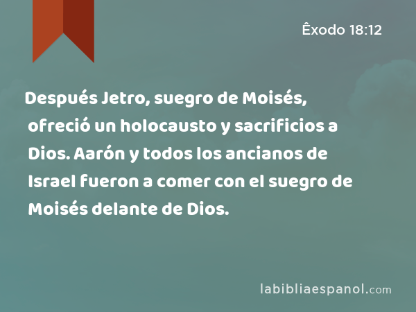 Después Jetro, suegro de Moisés, ofreció un holocausto y sacrificios a Dios. Aarón y todos los ancianos de Israel fueron a comer con el suegro de Moisés delante de Dios. - Êxodo 18:12