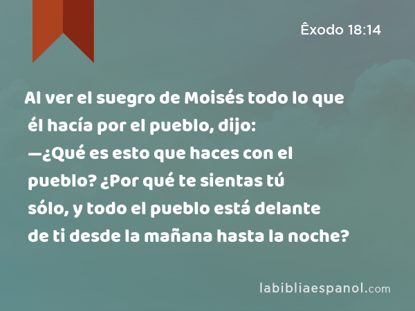 Al ver el suegro de Moisés todo lo que él hacía por el pueblo, dijo: —¿Qué es esto que haces con el pueblo? ¿Por qué te sientas tú sólo, y todo el pueblo está delante de ti desde la mañana hasta la noche? - Êxodo 18:14