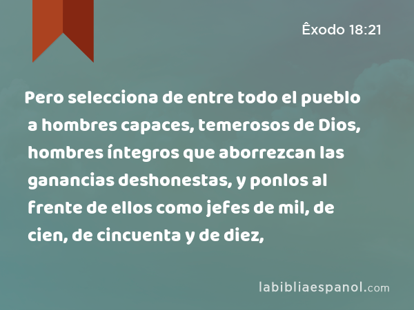 Pero selecciona de entre todo el pueblo a hombres capaces, temerosos de Dios, hombres íntegros que aborrezcan las ganancias deshonestas, y ponlos al frente de ellos como jefes de mil, de cien, de cincuenta y de diez, - Êxodo 18:21