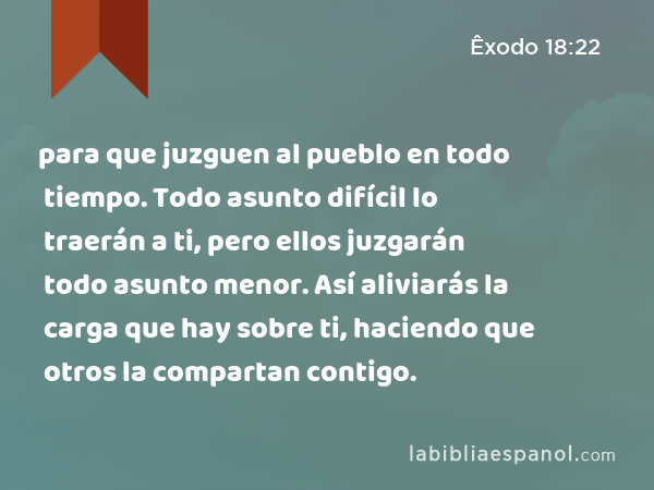 para que juzguen al pueblo en todo tiempo. Todo asunto difícil lo traerán a ti, pero ellos juzgarán todo asunto menor. Así aliviarás la carga que hay sobre ti, haciendo que otros la compartan contigo. - Êxodo 18:22