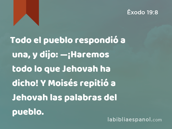 Todo el pueblo respondió a una, y dijo: —¡Haremos todo lo que Jehovah ha dicho! Y Moisés repitió a Jehovah las palabras del pueblo. - Êxodo 19:8