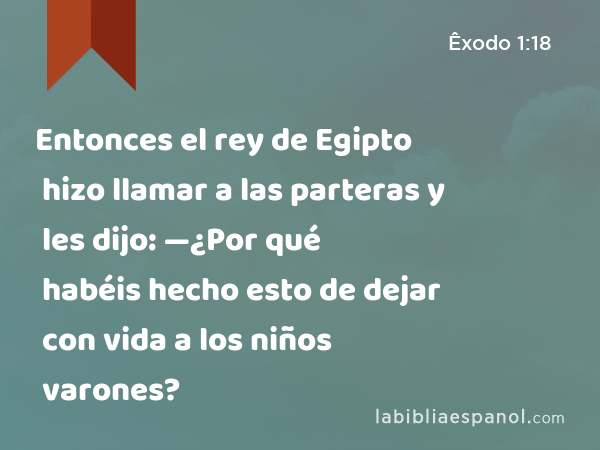 Entonces el rey de Egipto hizo llamar a las parteras y les dijo: —¿Por qué habéis hecho esto de dejar con vida a los niños varones? - Êxodo 1:18