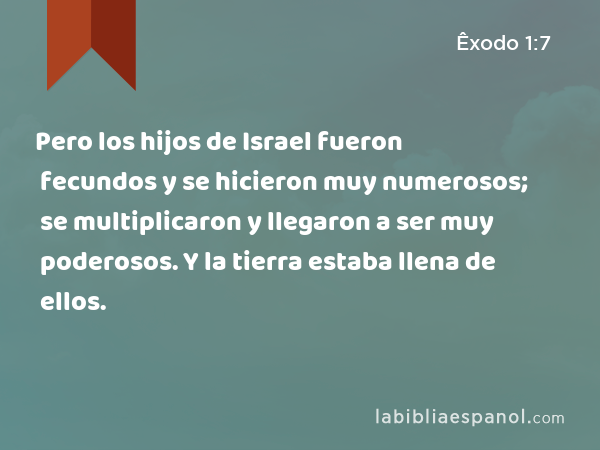 Pero los hijos de Israel fueron fecundos y se hicieron muy numerosos; se multiplicaron y llegaron a ser muy poderosos. Y la tierra estaba llena de ellos. - Êxodo 1:7