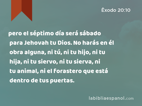 pero el séptimo día será sábado para Jehovah tu Dios. No harás en él obra alguna, ni tú, ni tu hijo, ni tu hija, ni tu siervo, ni tu sierva, ni tu animal, ni el forastero que está dentro de tus puertas. - Êxodo 20:10