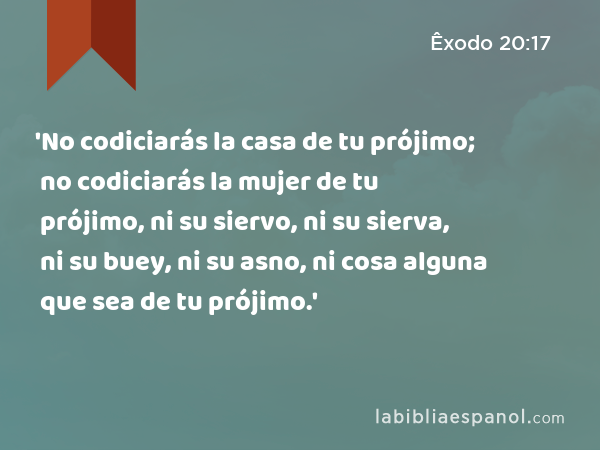 'No codiciarás la casa de tu prójimo; no codiciarás la mujer de tu prójimo, ni su siervo, ni su sierva, ni su buey, ni su asno, ni cosa alguna que sea de tu prójimo.' - Êxodo 20:17