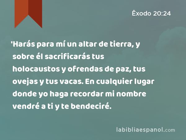 'Harás para mí un altar de tierra, y sobre él sacrificarás tus holocaustos y ofrendas de paz, tus ovejas y tus vacas. En cualquier lugar donde yo haga recordar mi nombre vendré a ti y te bendeciré. - Êxodo 20:24