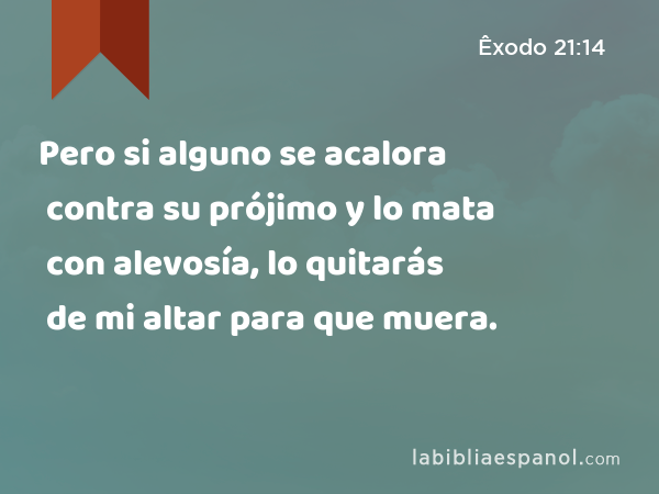 Pero si alguno se acalora contra su prójimo y lo mata con alevosía, lo quitarás de mi altar para que muera. - Êxodo 21:14