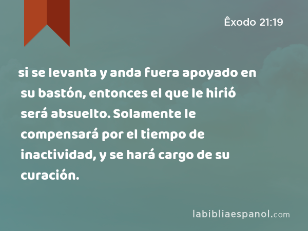 si se levanta y anda fuera apoyado en su bastón, entonces el que le hirió será absuelto. Solamente le compensará por el tiempo de inactividad, y se hará cargo de su curación. - Êxodo 21:19