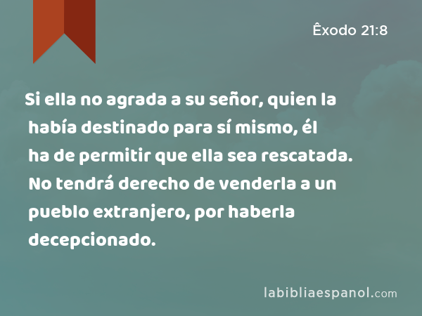 Si ella no agrada a su señor, quien la había destinado para sí mismo, él ha de permitir que ella sea rescatada. No tendrá derecho de venderla a un pueblo extranjero, por haberla decepcionado. - Êxodo 21:8