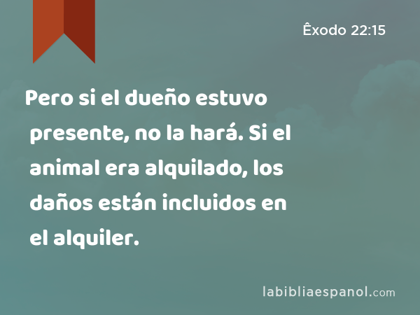 Pero si el dueño estuvo presente, no la hará. Si el animal era alquilado, los daños están incluidos en el alquiler. - Êxodo 22:15