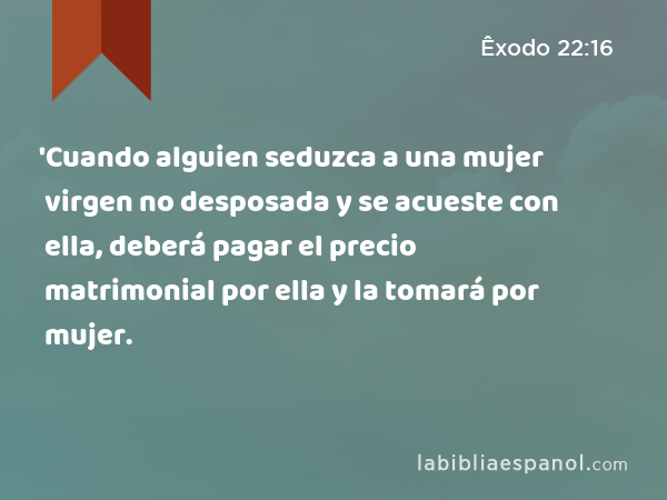 'Cuando alguien seduzca a una mujer virgen no desposada y se acueste con ella, deberá pagar el precio matrimonial por ella y la tomará por mujer. - Êxodo 22:16