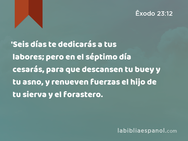 'Seis días te dedicarás a tus labores; pero en el séptimo día cesarás, para que descansen tu buey y tu asno, y renueven fuerzas el hijo de tu sierva y el forastero. - Êxodo 23:12