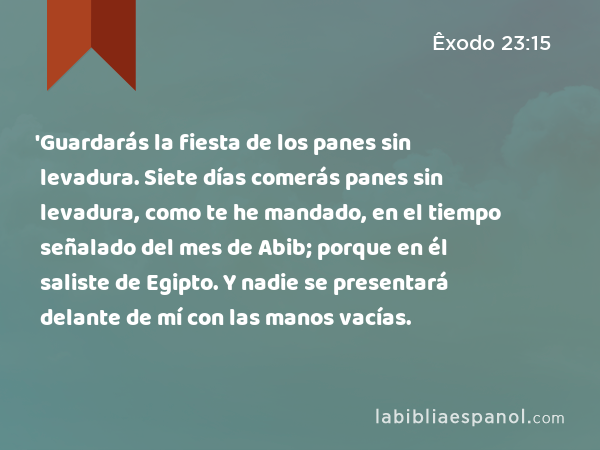 'Guardarás la fiesta de los panes sin levadura. Siete días comerás panes sin levadura, como te he mandado, en el tiempo señalado del mes de Abib; porque en él saliste de Egipto. Y nadie se presentará delante de mí con las manos vacías. - Êxodo 23:15