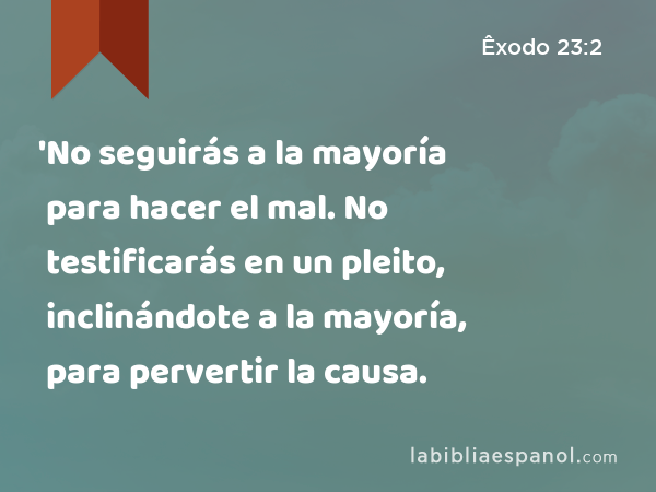 'No seguirás a la mayoría para hacer el mal. No testificarás en un pleito, inclinándote a la mayoría, para pervertir la causa. - Êxodo 23:2