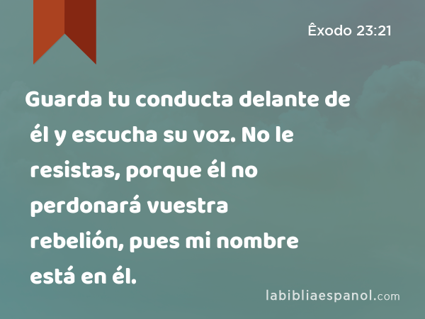 Guarda tu conducta delante de él y escucha su voz. No le resistas, porque él no perdonará vuestra rebelión, pues mi nombre está en él. - Êxodo 23:21