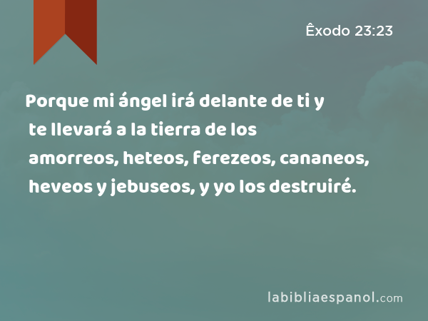 Porque mi ángel irá delante de ti y te llevará a la tierra de los amorreos, heteos, ferezeos, cananeos, heveos y jebuseos, y yo los destruiré. - Êxodo 23:23