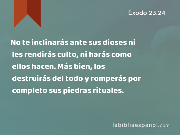 No te inclinarás ante sus dioses ni les rendirás culto, ni harás como ellos hacen. Más bien, los destruirás del todo y romperás por completo sus piedras rituales. - Êxodo 23:24