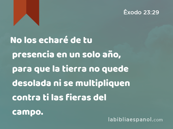 No los echaré de tu presencia en un solo año, para que la tierra no quede desolada ni se multipliquen contra ti las fieras del campo. - Êxodo 23:29