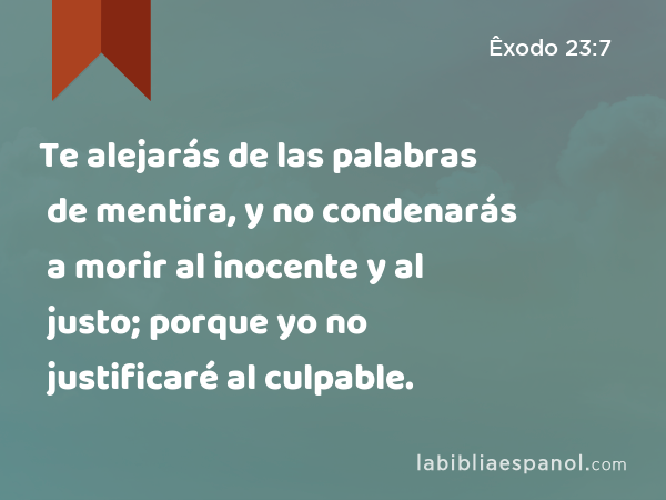 Te alejarás de las palabras de mentira, y no condenarás a morir al inocente y al justo; porque yo no justificaré al culpable. - Êxodo 23:7