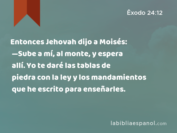 Entonces Jehovah dijo a Moisés: —Sube a mí, al monte, y espera allí. Yo te daré las tablas de piedra con la ley y los mandamientos que he escrito para enseñarles. - Êxodo 24:12