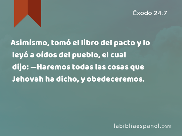 Asimismo, tomó el libro del pacto y lo leyó a oídos del pueblo, el cual dijo: —Haremos todas las cosas que Jehovah ha dicho, y obedeceremos. - Êxodo 24:7