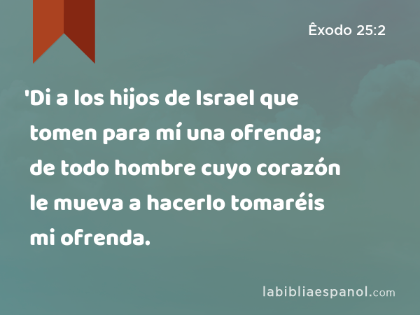 'Di a los hijos de Israel que tomen para mí una ofrenda; de todo hombre cuyo corazón le mueva a hacerlo tomaréis mi ofrenda. - Êxodo 25:2