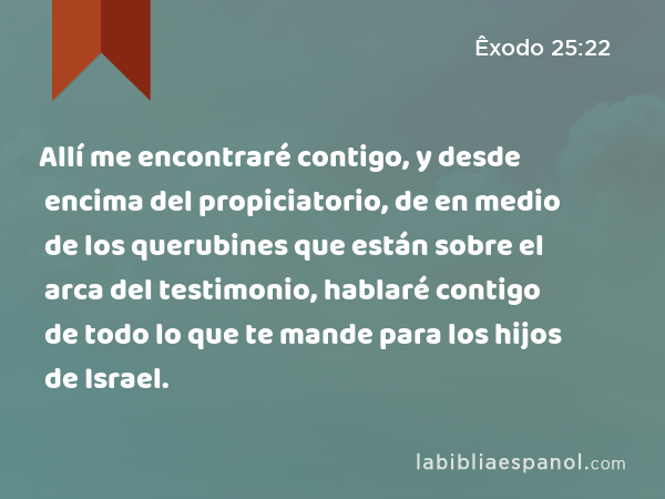 Allí me encontraré contigo, y desde encima del propiciatorio, de en medio de los querubines que están sobre el arca del testimonio, hablaré contigo de todo lo que te mande para los hijos de Israel. - Êxodo 25:22