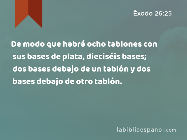 De modo que habrá ocho tablones con sus bases de plata, dieciséis bases; dos bases debajo de un tablón y dos bases debajo de otro tablón. - Êxodo 26:25