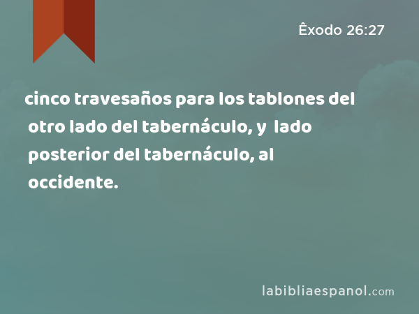 cinco travesaños para los tablones del otro lado del tabernáculo, y cinco travesaños para los tablones del lado posterior del tabernáculo, al occidente. - Êxodo 26:27