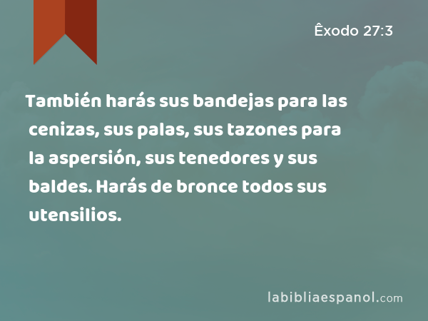 También harás sus bandejas para las cenizas, sus palas, sus tazones para la aspersión, sus tenedores y sus baldes. Harás de bronce todos sus utensilios. - Êxodo 27:3