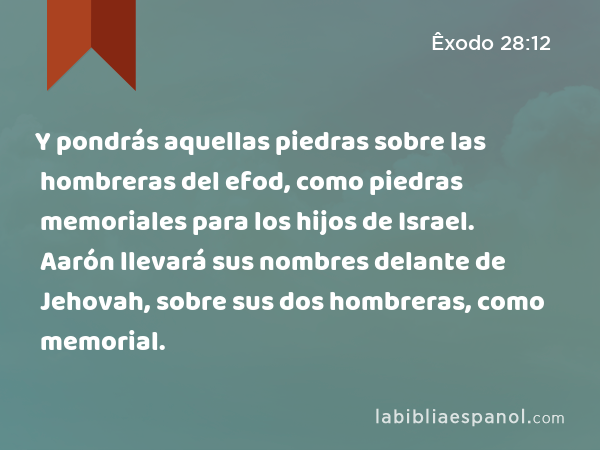 Y pondrás aquellas piedras sobre las hombreras del efod, como piedras memoriales para los hijos de Israel. Aarón llevará sus nombres delante de Jehovah, sobre sus dos hombreras, como memorial. - Êxodo 28:12