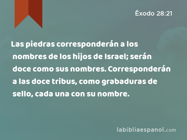 Las piedras corresponderán a los nombres de los hijos de Israel; serán doce como sus nombres. Corresponderán a las doce tribus, como grabaduras de sello, cada una con su nombre. - Êxodo 28:21