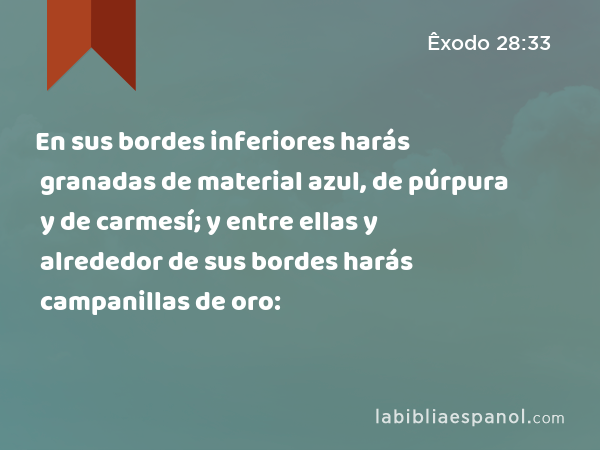 En sus bordes inferiores harás granadas de material azul, de púrpura y de carmesí; y entre ellas y alrededor de sus bordes harás campanillas de oro: - Êxodo 28:33