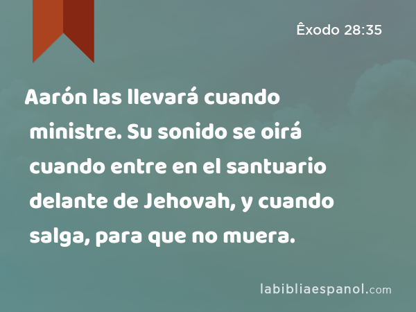 Aarón las llevará cuando ministre. Su sonido se oirá cuando entre en el santuario delante de Jehovah, y cuando salga, para que no muera. - Êxodo 28:35