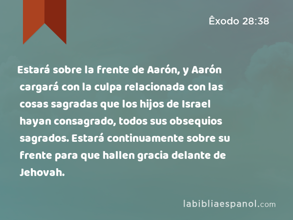 Estará sobre la frente de Aarón, y Aarón cargará con la culpa relacionada con las cosas sagradas que los hijos de Israel hayan consagrado, todos sus obsequios sagrados. Estará continuamente sobre su frente para que hallen gracia delante de Jehovah. - Êxodo 28:38