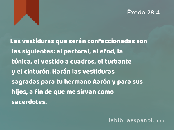 Las vestiduras que serán confeccionadas son las siguientes: el pectoral, el efod, la túnica, el vestido a cuadros, el turbante y el cinturón. Harán las vestiduras sagradas para tu hermano Aarón y para sus hijos, a fin de que me sirvan como sacerdotes. - Êxodo 28:4