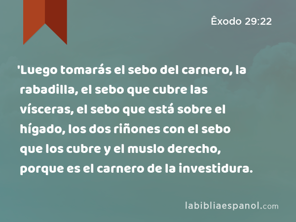 'Luego tomarás el sebo del carnero, la rabadilla, el sebo que cubre las vísceras, el sebo que está sobre el hígado, los dos riñones con el sebo que los cubre y el muslo derecho, porque es el carnero de la investidura. - Êxodo 29:22