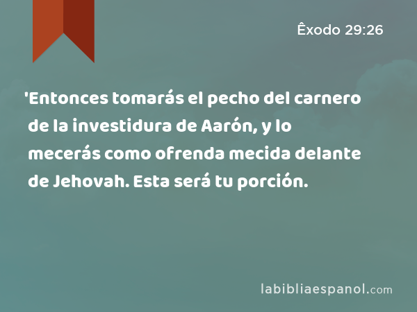 'Entonces tomarás el pecho del carnero de la investidura de Aarón, y lo mecerás como ofrenda mecida delante de Jehovah. Esta será tu porción. - Êxodo 29:26