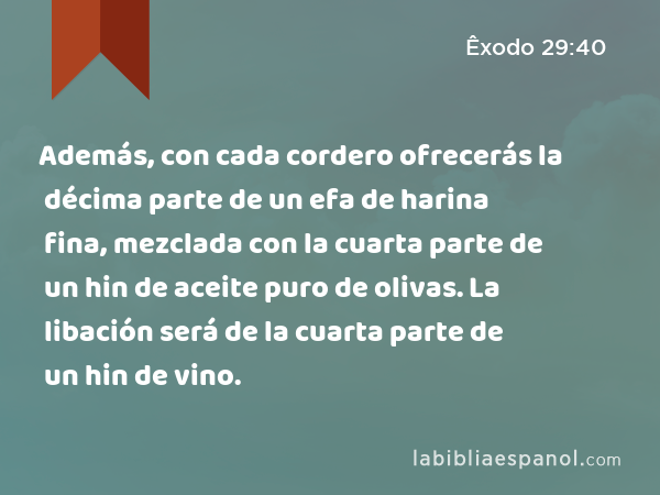 Además, con cada cordero ofrecerás la décima parte de un efa de harina fina, mezclada con la cuarta parte de un hin de aceite puro de olivas. La libación será de la cuarta parte de un hin de vino. - Êxodo 29:40