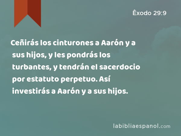 Ceñirás los cinturones a Aarón y a sus hijos, y les pondrás los turbantes, y tendrán el sacerdocio por estatuto perpetuo. Así investirás a Aarón y a sus hijos. - Êxodo 29:9