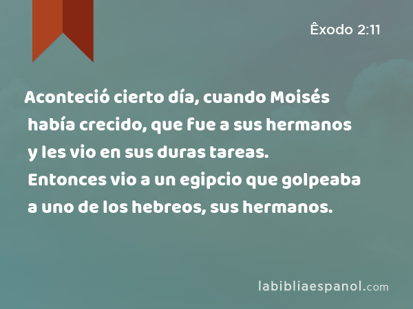 Aconteció cierto día, cuando Moisés había crecido, que fue a sus hermanos y les vio en sus duras tareas. Entonces vio a un egipcio que golpeaba a uno de los hebreos, sus hermanos. - Êxodo 2:11